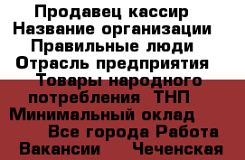 Продавец-кассир › Название организации ­ Правильные люди › Отрасль предприятия ­ Товары народного потребления (ТНП) › Минимальный оклад ­ 30 000 - Все города Работа » Вакансии   . Чеченская респ.